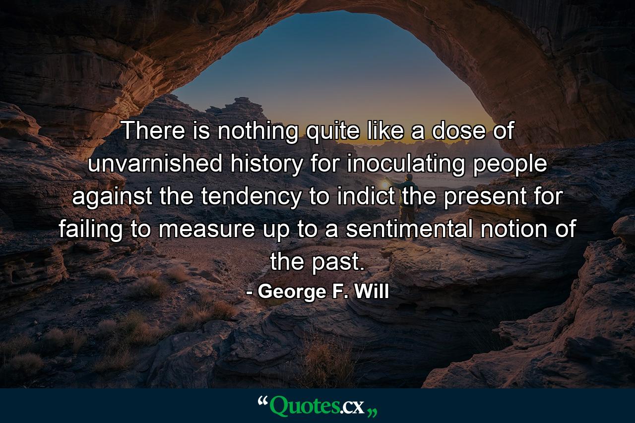 There is nothing quite like a dose of unvarnished history for inoculating people against the tendency to indict the present for failing to measure up to a sentimental notion of the past. - Quote by George F. Will