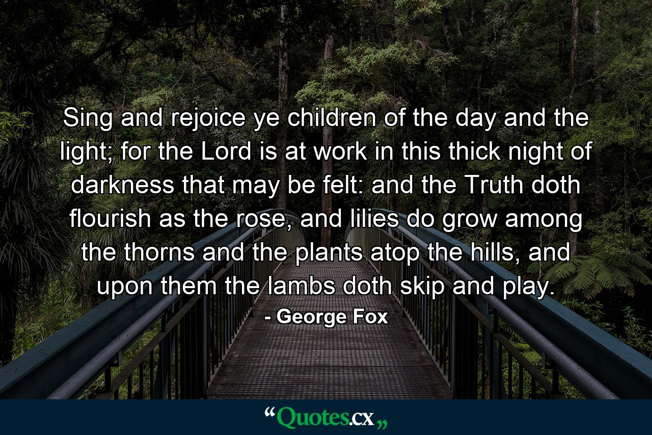 Sing and rejoice ye children of the day and the light; for the Lord is at work in this thick night of darkness that may be felt: and the Truth doth flourish as the rose, and lilies do grow among the thorns and the plants atop the hills, and upon them the lambs doth skip and play. - Quote by George Fox