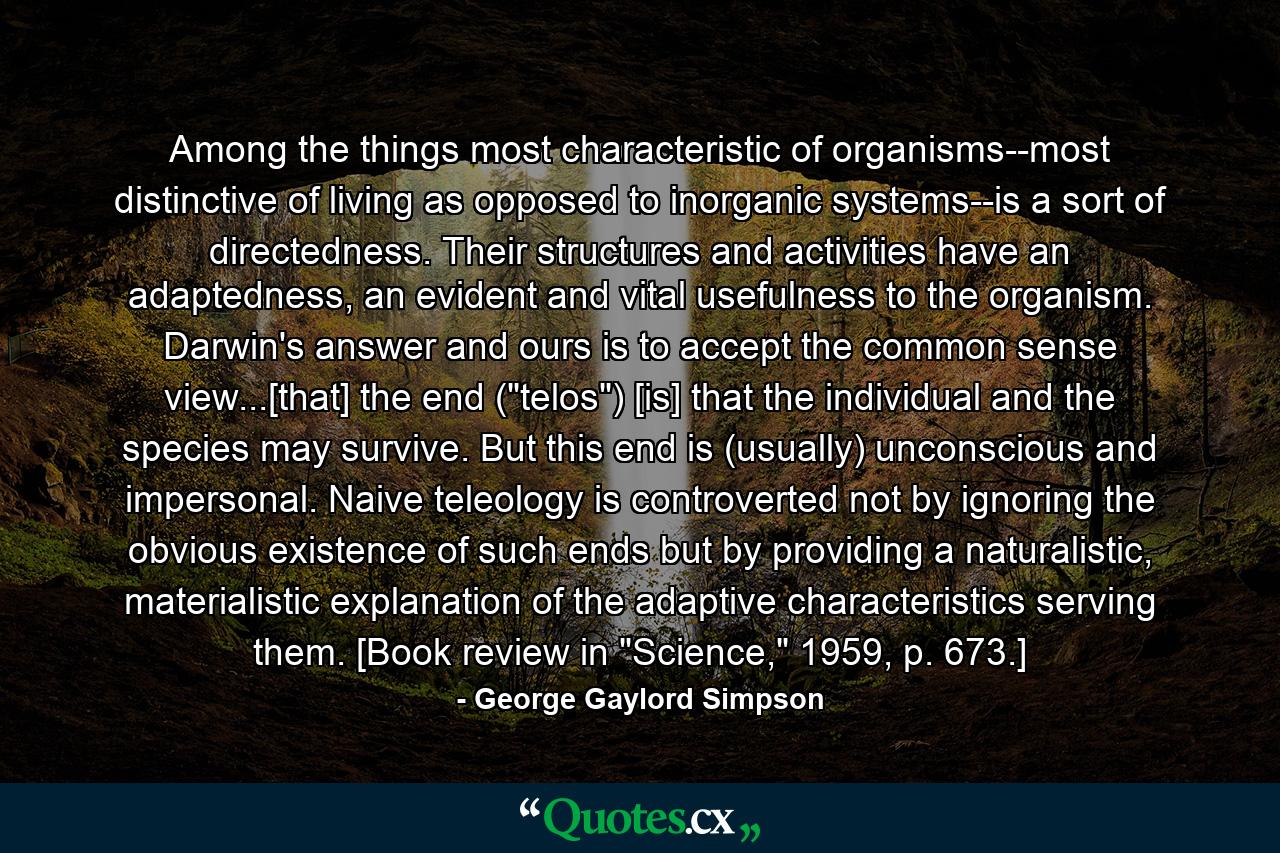 Among the things most characteristic of organisms--most distinctive of living as opposed to inorganic systems--is a sort of directedness. Their structures and activities have an adaptedness, an evident and vital usefulness to the organism. Darwin's answer and ours is to accept the common sense view...[that] the end (