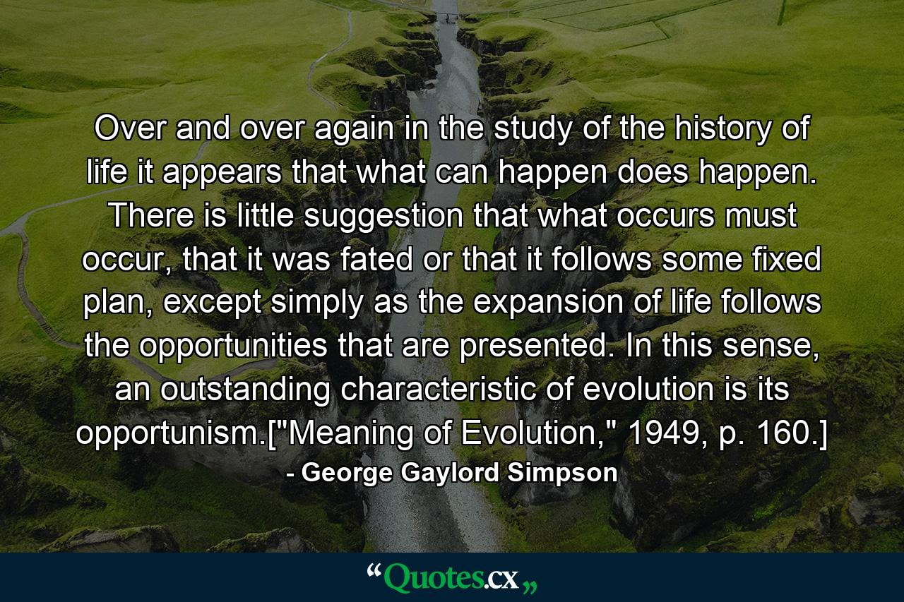 Over and over again in the study of the history of life it appears that what can happen does happen. There is little suggestion that what occurs must occur, that it was fated or that it follows some fixed plan, except simply as the expansion of life follows the opportunities that are presented. In this sense, an outstanding characteristic of evolution is its opportunism.[