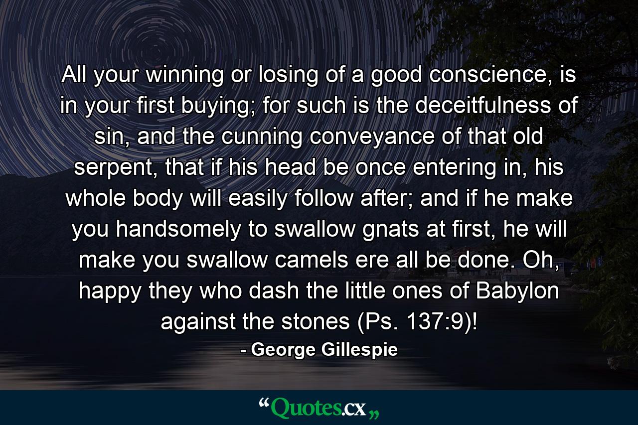 All your winning or losing of a good conscience, is in your first buying; for such is the deceitfulness of sin, and the cunning conveyance of that old serpent, that if his head be once entering in, his whole body will easily follow after; and if he make you handsomely to swallow gnats at first, he will make you swallow camels ere all be done. Oh, happy they who dash the little ones of Babylon against the stones (Ps. 137:9)! - Quote by George Gillespie