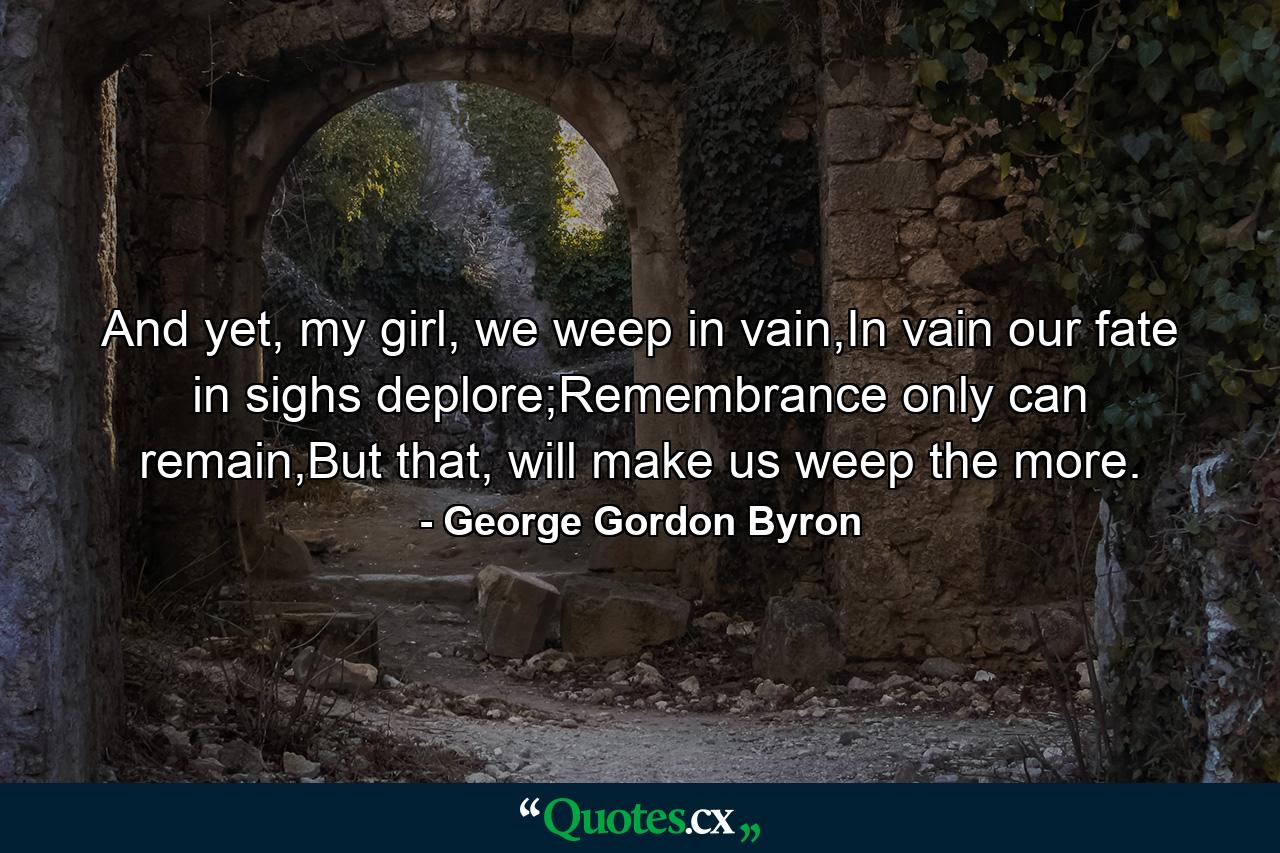 And yet, my girl, we weep in vain,In vain our fate in sighs deplore;Remembrance only can remain,But that, will make us weep the more. - Quote by George Gordon Byron