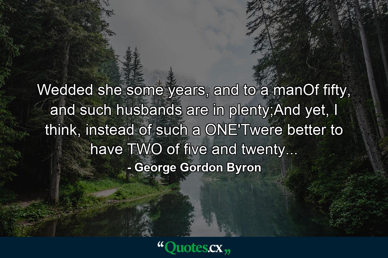 Wedded she some years, and to a manOf fifty, and such husbands are in plenty;And yet, I think, instead of such a ONE'Twere better to have TWO of five and twenty... - Quote by George Gordon Byron