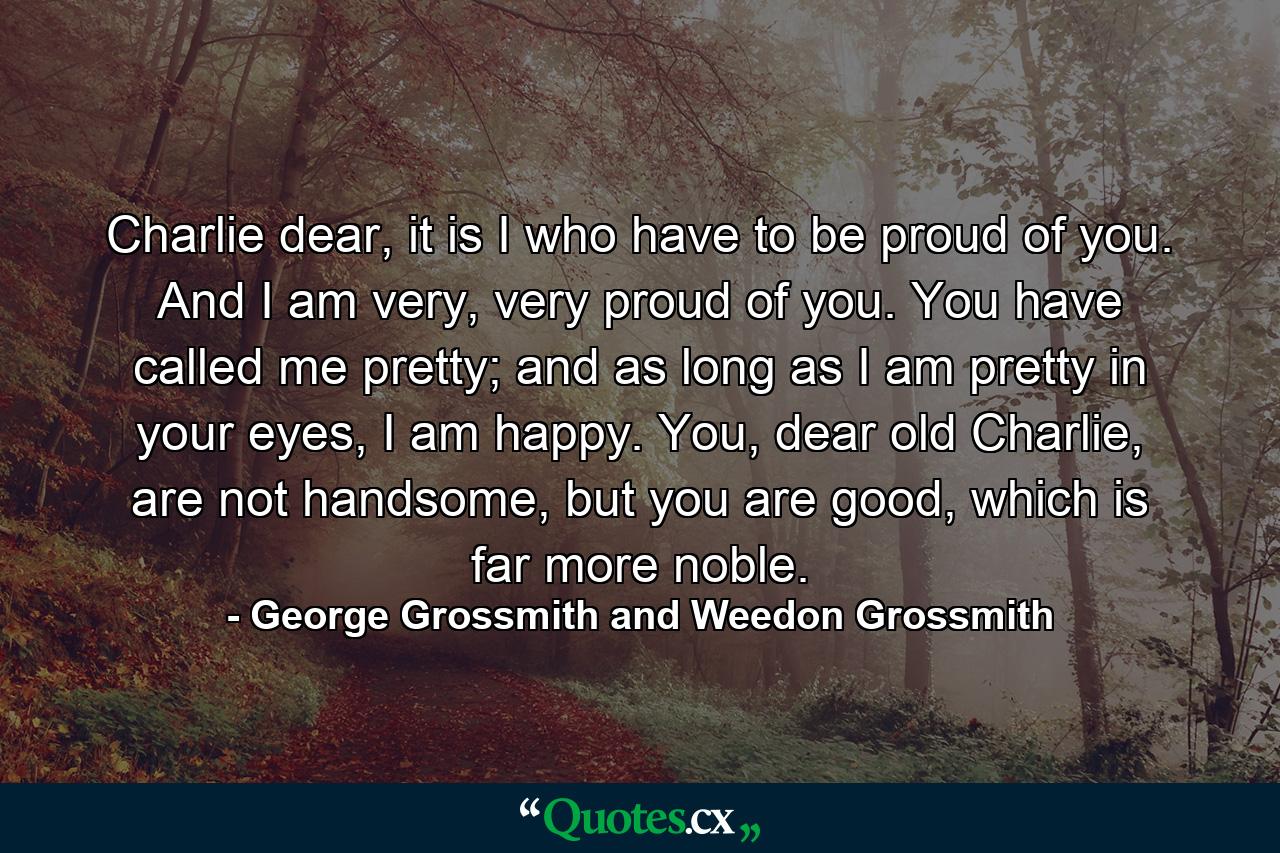 Charlie dear, it is I who have to be proud of you. And I am very, very proud of you. You have called me pretty; and as long as I am pretty in your eyes, I am happy. You, dear old Charlie, are not handsome, but you are good, which is far more noble. - Quote by George Grossmith and Weedon Grossmith