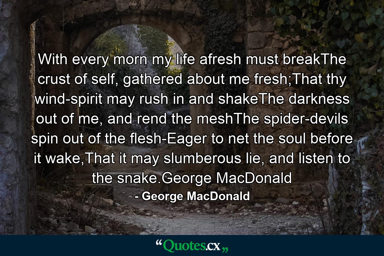 With every morn my life afresh must breakThe crust of self, gathered about me fresh;That thy wind-spirit may rush in and shakeThe darkness out of me, and rend the meshThe spider-devils spin out of the flesh-Eager to net the soul before it wake,That it may slumberous lie, and listen to the snake.George MacDonald - Quote by George MacDonald