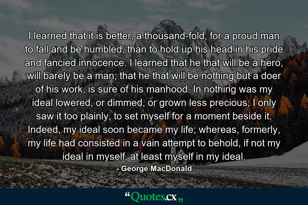 I learned that it is better, a thousand-fold, for a proud man to fall and be humbled, than to hold up his head in his pride and fancied innocence. I learned that he that will be a hero, will barely be a man; that he that will be nothing but a doer of his work, is sure of his manhood. In nothing was my ideal lowered, or dimmed, or grown less precious; I only saw it too plainly, to set myself for a moment beside it. Indeed, my ideal soon became my life; whereas, formerly, my life had consisted in a vain attempt to behold, if not my ideal in myself, at least myself in my ideal. - Quote by George MacDonald