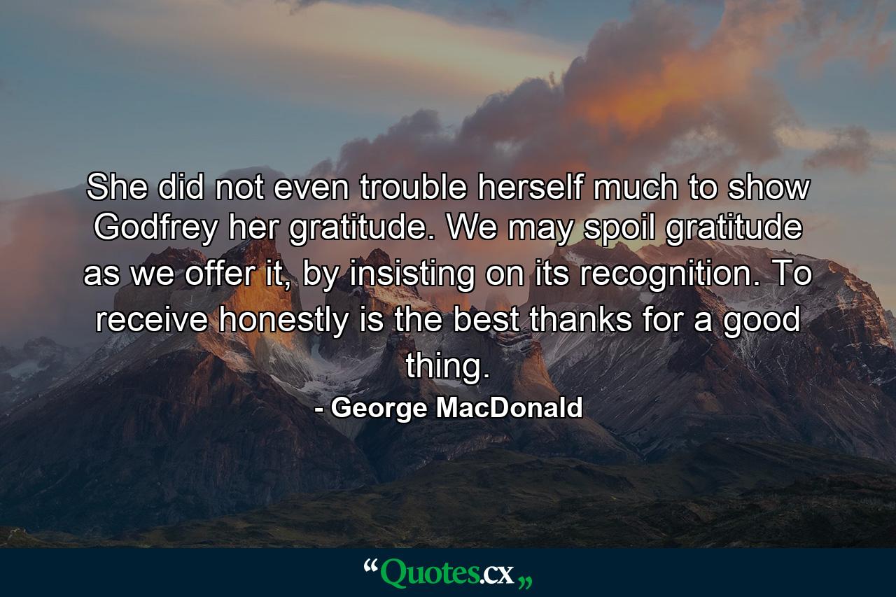 She did not even trouble herself much to show Godfrey her gratitude. We may spoil gratitude as we offer it, by insisting on its recognition. To receive honestly is the best thanks for a good thing. - Quote by George MacDonald