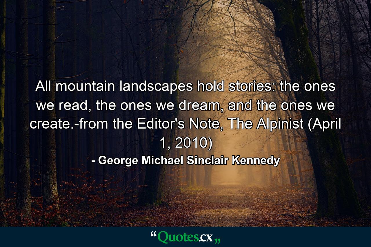 All mountain landscapes hold stories: the ones we read, the ones we dream, and the ones we create.-from the Editor's Note, The Alpinist (April 1, 2010) - Quote by George Michael Sinclair Kennedy