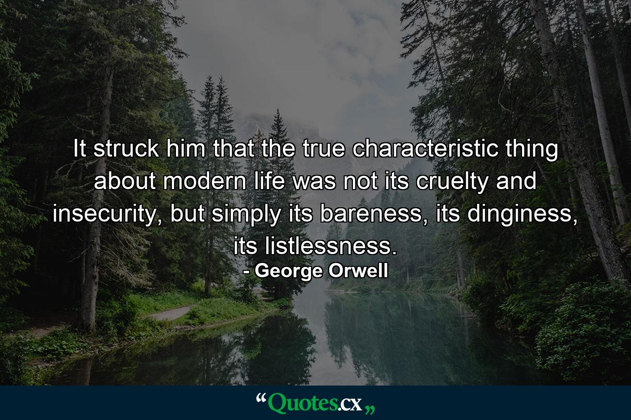 It struck him that the true characteristic thing about modern life was not its cruelty and insecurity, but simply its bareness, its dinginess, its listlessness. - Quote by George Orwell