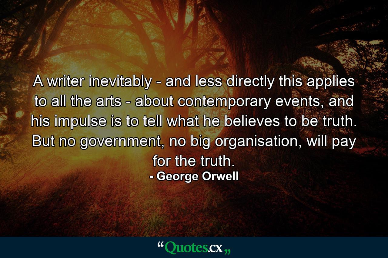 A writer inevitably - and less directly this applies to all the arts - about contemporary events, and his impulse is to tell what he believes to be truth. But no government, no big organisation, will pay for the truth. - Quote by George Orwell