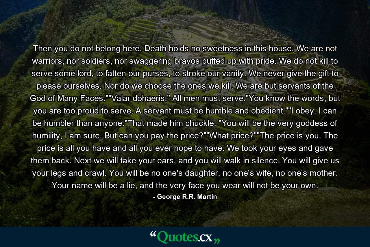 Then you do not belong here. Death holds no sweetness in this house. We are not warriors, nor soldiers, nor swaggering bravos puffed up with pride. We do not kill to serve some lord, to fatten our purses, to stroke our vanity. We never give the gift to please ourselves. Nor do we choose the ones we kill. We are but servants of the God of Many Faces.