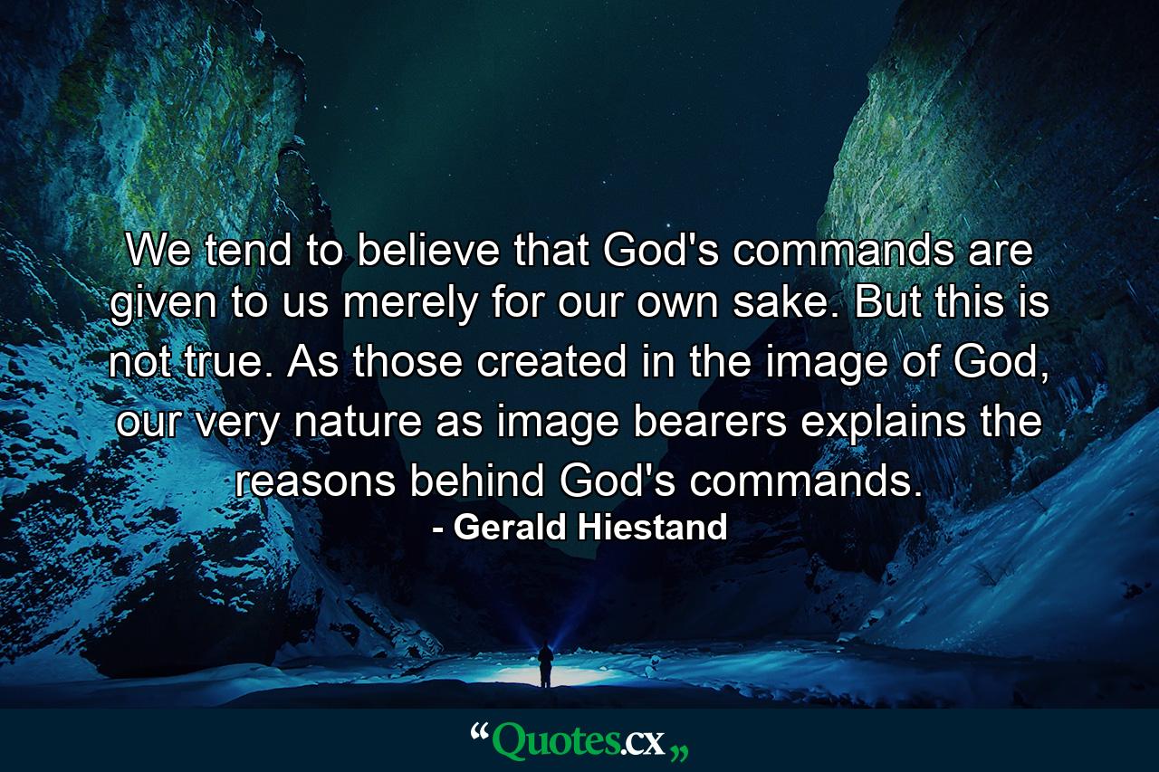 We tend to believe that God's commands are given to us merely for our own sake. But this is not true. As those created in the image of God, our very nature as image bearers explains the reasons behind God's commands. - Quote by Gerald Hiestand