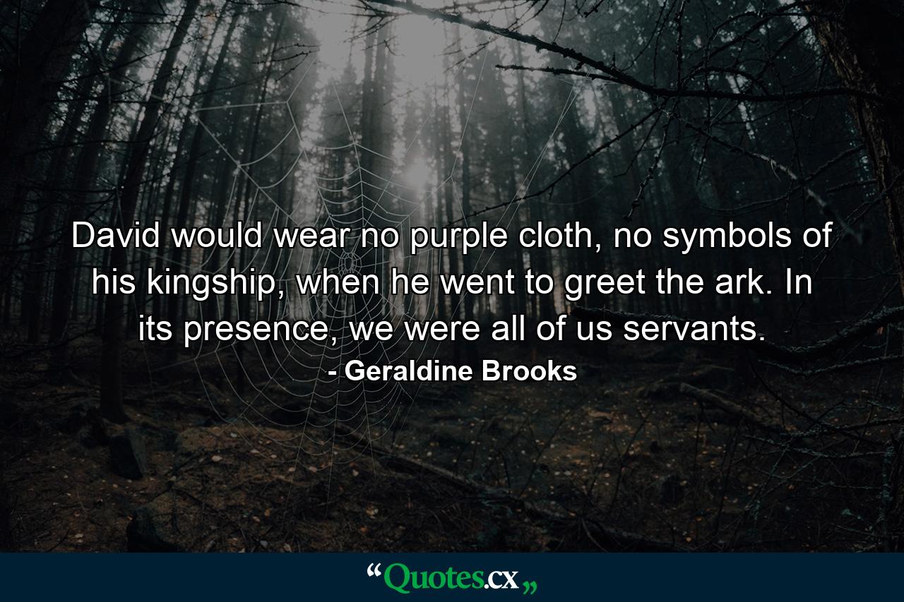 David would wear no purple cloth, no symbols of his kingship, when he went to greet the ark. In its presence, we were all of us servants. - Quote by Geraldine Brooks