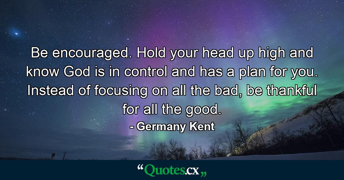 Be encouraged. Hold your head up high and know God is in control and has a plan for you. Instead of focusing on all the bad, be thankful for all the good. - Quote by Germany Kent