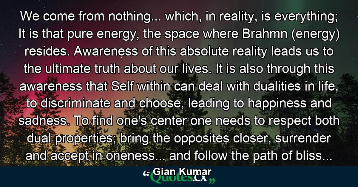 We come from nothing... which, in reality, is everything; It is that pure energy, the space where Brahmn (energy) resides. Awareness of this absolute reality leads us to the ultimate truth about our lives. It is also through this awareness that Self within can deal with dualities in life, to discriminate and choose, leading to happiness and sadness. To find one's center one needs to respect both dual properties; bring the opposites closer, surrender and accept in oneness... and follow the path of bliss... - Quote by Gian Kumar