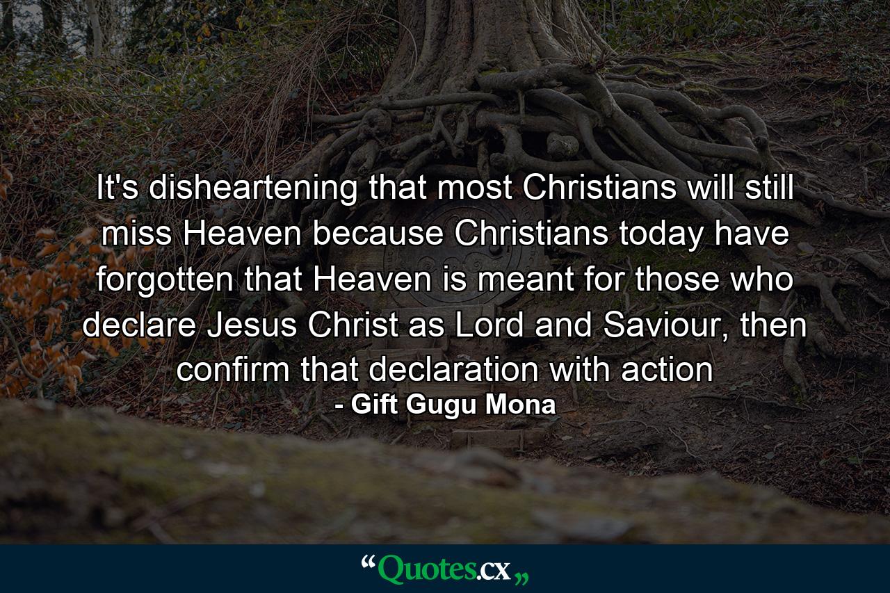 It's disheartening that most Christians will still miss Heaven because Christians today have forgotten that Heaven is meant for those who declare Jesus Christ as Lord and Saviour, then confirm that declaration with action - Quote by Gift Gugu Mona