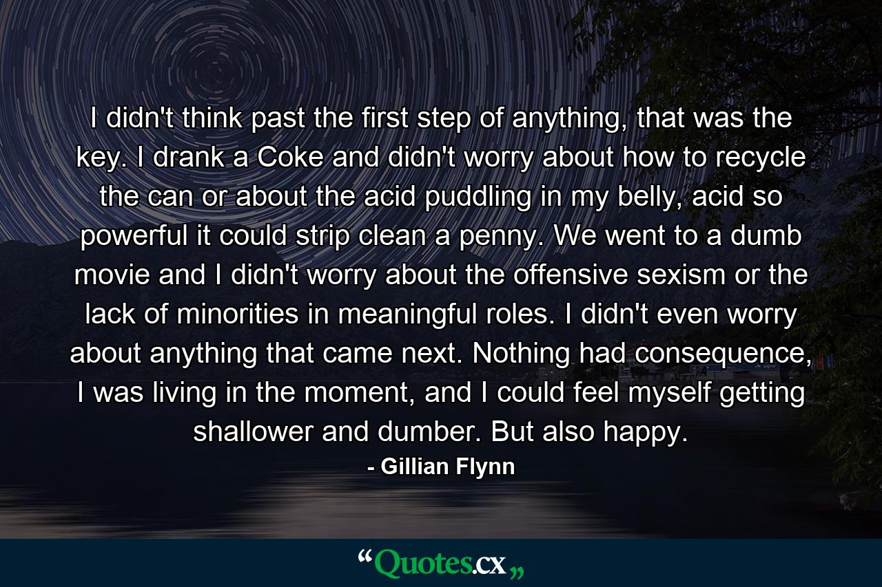 I didn't think past the first step of anything, that was the key. I drank a Coke and didn't worry about how to recycle the can or about the acid puddling in my belly, acid so powerful it could strip clean a penny. We went to a dumb movie and I didn't worry about the offensive sexism or the lack of minorities in meaningful roles. I didn't even worry about anything that came next. Nothing had consequence, I was living in the moment, and I could feel myself getting shallower and dumber. But also happy. - Quote by Gillian Flynn