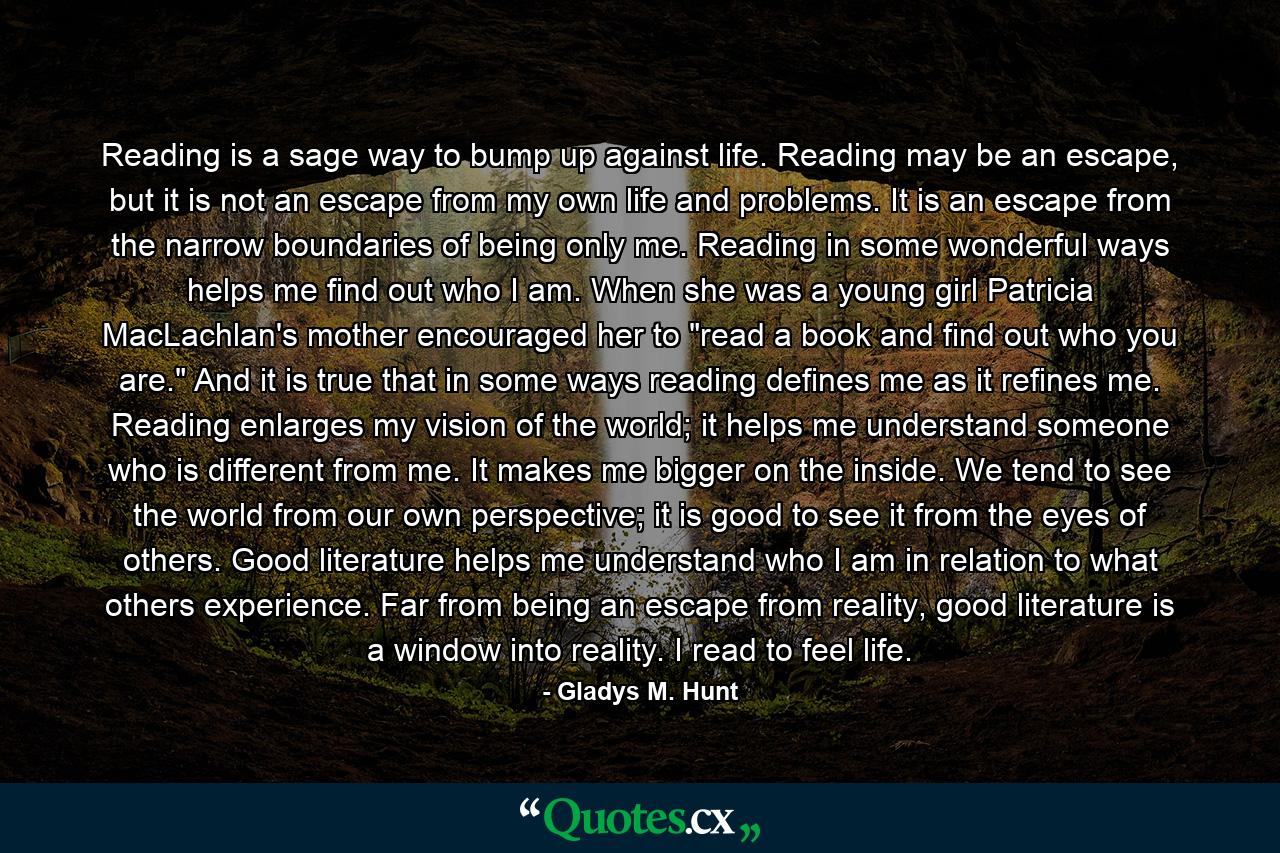 Reading is a sage way to bump up against life. Reading may be an escape, but it is not an escape from my own life and problems.  It is an escape from the narrow boundaries of being only me. Reading in some wonderful ways helps me find out who I am. When she was a young girl Patricia MacLachlan's mother encouraged her to 