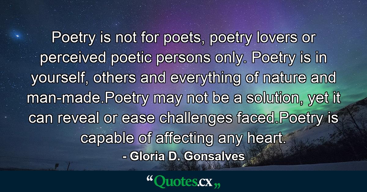 Poetry is not for poets, poetry lovers or perceived poetic persons only. Poetry is in yourself, others and everything of nature and man-made.Poetry may not be a solution, yet it can reveal or ease challenges faced.Poetry is capable of affecting any heart. - Quote by Gloria D. Gonsalves