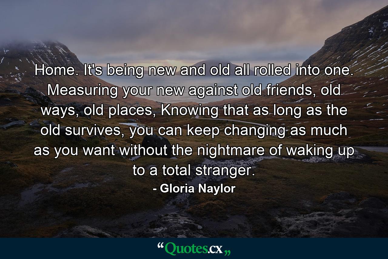 Home. It's being new and old all rolled into one. Measuring your new against old friends, old ways, old places, Knowing that as long as the old survives, you can keep changing as much as you want without the nightmare of waking up to a total stranger. - Quote by Gloria Naylor