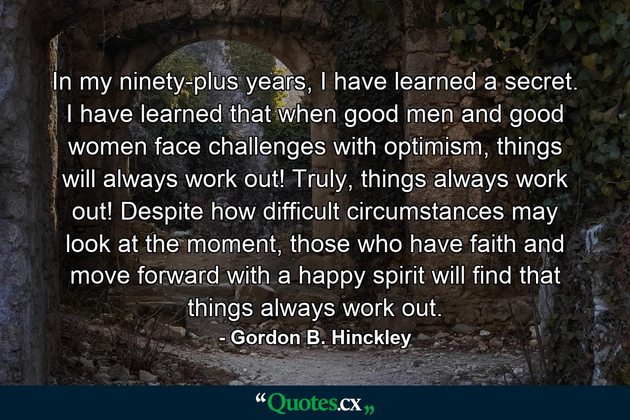 In my ninety-plus years, I have learned a secret. I have learned that when good men and good women face challenges with optimism, things will always work out! Truly, things always work out! Despite how difficult circumstances may look at the moment, those who have faith and move forward with a happy spirit will find that things always work out. - Quote by Gordon B. Hinckley