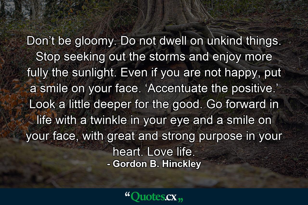 Don’t be gloomy. Do not dwell on unkind things. Stop seeking out the storms and enjoy more fully the sunlight. Even if you are not happy, put a smile on your face. ‘Accentuate the positive.’ Look a little deeper for the good. Go forward in life with a twinkle in your eye and a smile on your face, with great and strong purpose in your heart. Love life. - Quote by Gordon B. Hinckley