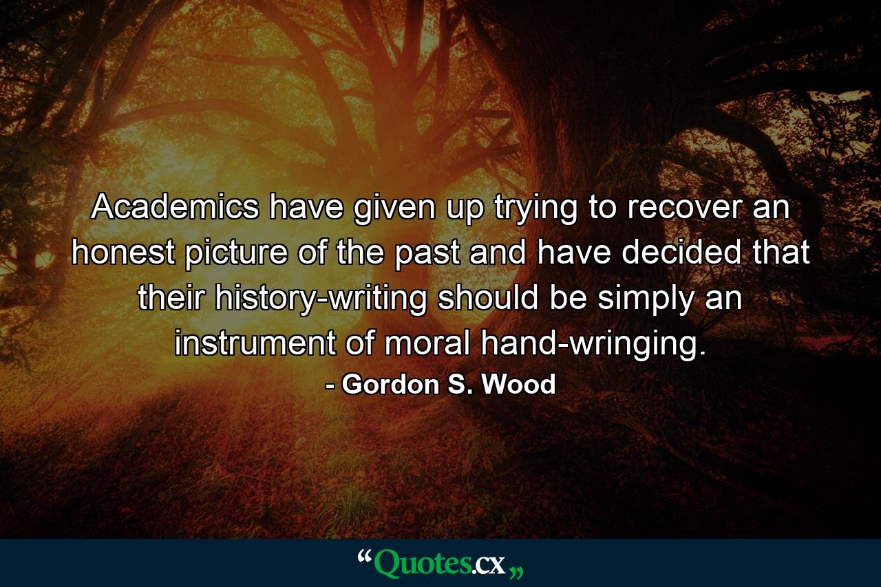 Academics have given up trying to recover an honest picture of the past and have decided that their history-writing should be simply an instrument of moral hand-wringing. - Quote by Gordon S. Wood