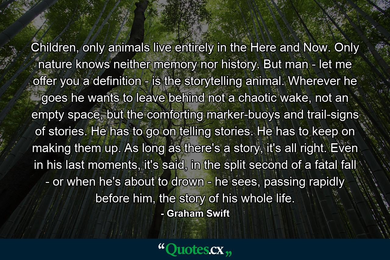 Children, only animals live entirely in the Here and Now. Only nature knows neither memory nor history. But man - let me offer you a definition - is the storytelling animal. Wherever he goes he wants to leave behind not a chaotic wake, not an empty space, but the comforting marker-buoys and trail-signs of stories. He has to go on telling stories. He has to keep on making them up. As long as there's a story, it's all right. Even in his last moments, it's said, in the split second of a fatal fall - or when he's about to drown - he sees, passing rapidly before him, the story of his whole life. - Quote by Graham Swift