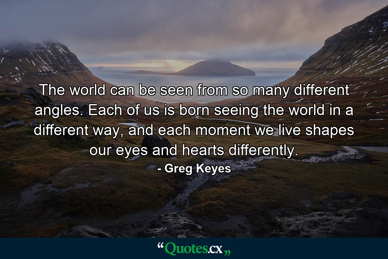 The world can be seen from so many different angles. Each of us is born seeing the world in a different way, and each moment we live shapes our eyes and hearts differently. - Quote by Greg Keyes