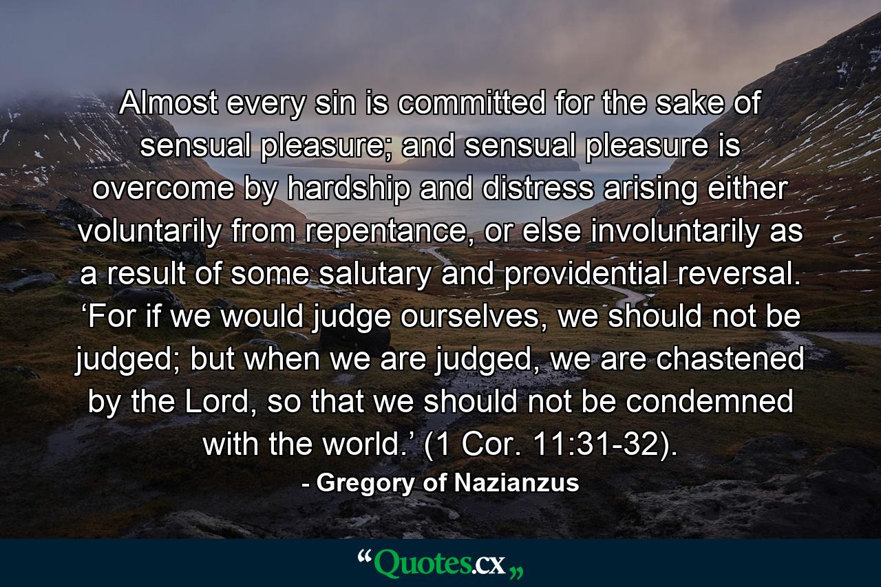 Almost every sin is committed for the sake of sensual pleasure; and sensual pleasure is overcome by hardship and distress arising either voluntarily from repentance, or else involuntarily as a result of some salutary and providential reversal. ‘For if we would judge ourselves, we should not be judged; but when we are judged, we are chastened by the Lord, so that we should not be condemned with the world.’ (1 Cor. 11:31-32). - Quote by Gregory of Nazianzus