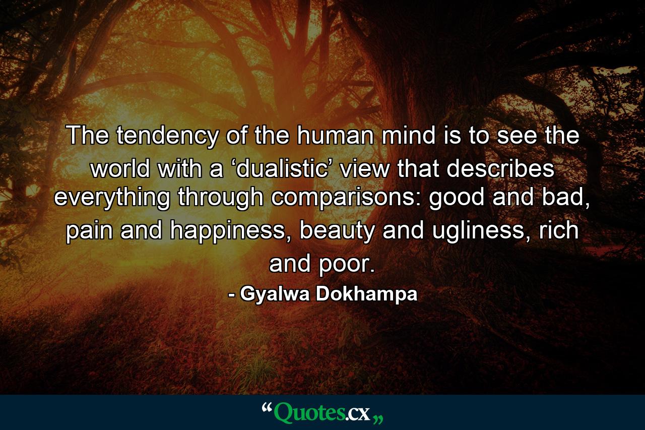 The tendency of the human mind is to see the world with a ‘dualistic’ view that describes everything through comparisons: good and bad, pain and happiness, beauty and ugliness, rich and poor. - Quote by Gyalwa Dokhampa