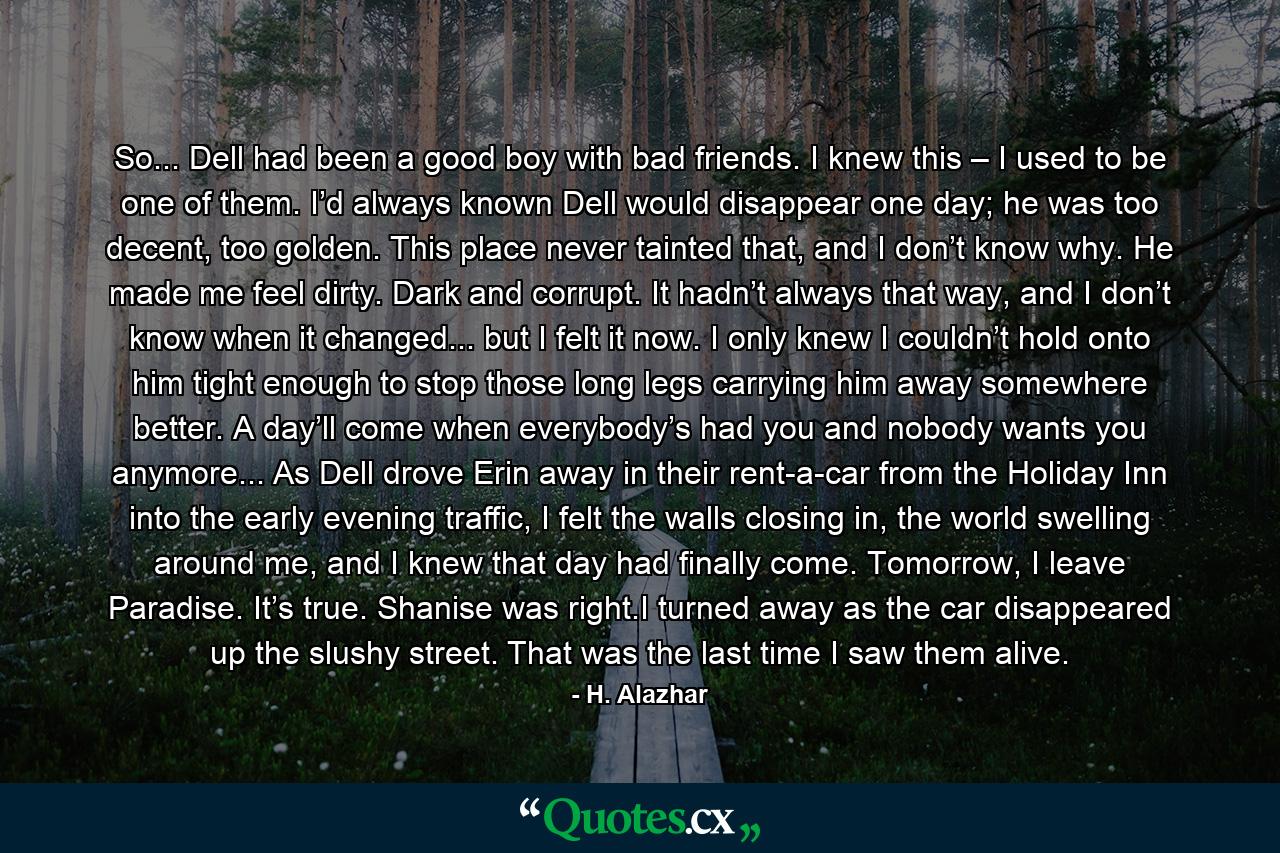 So... Dell had been a good boy with bad friends. I knew this – I used to be one of them. I’d always known Dell would disappear one day; he was too decent, too golden. This place never tainted that, and I don’t know why. He made me feel dirty. Dark and corrupt. It hadn’t always that way, and I don’t know when it changed... but I felt it now. I only knew I couldn’t hold onto him tight enough to stop those long legs carrying him away somewhere better. A day’ll come when everybody’s had you and nobody wants you anymore... As Dell drove Erin away in their rent-a-car from the Holiday Inn into the early evening traffic, I felt the walls closing in, the world swelling around me, and I knew that day had finally come. Tomorrow, I leave Paradise. It’s true. Shanise was right.I turned away as the car disappeared up the slushy street. That was the last time I saw them alive. - Quote by H. Alazhar