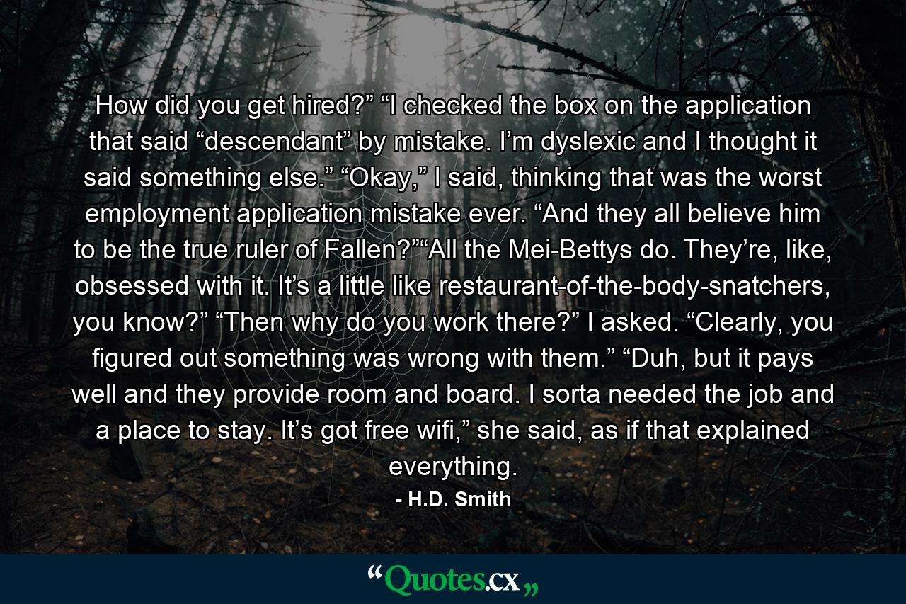 How did you get hired?” “I checked the box on the application that said “descendant” by mistake. I’m dyslexic and I thought it said something else.” “Okay,” I said, thinking that was the worst employment application mistake ever. “And they all believe him to be the true ruler of Fallen?”“All the Mei-Bettys do. They’re, like, obsessed with it. It’s a little like restaurant-of-the-body-snatchers, you know?” “Then why do you work there?” I asked. “Clearly, you figured out something was wrong with them.” “Duh, but it pays well and they provide room and board. I sorta needed the job and a place to stay. It’s got free wifi,” she said, as if that explained everything. - Quote by H.D. Smith