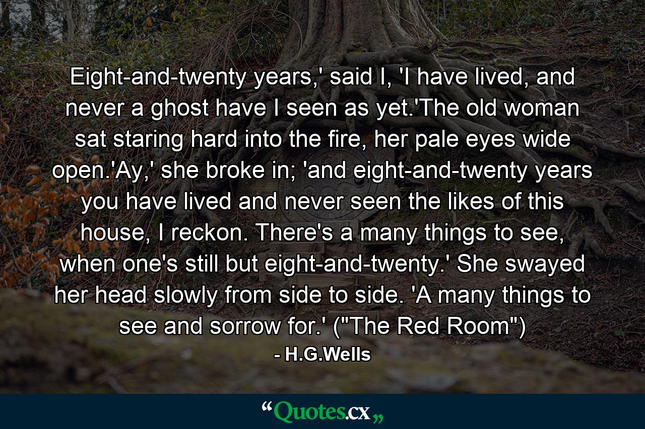 Eight-and-twenty years,' said I, 'I have lived, and never a ghost have I seen as yet.'The old woman sat staring hard into the fire, her pale eyes wide open.'Ay,' she broke in; 'and eight-and-twenty years you have lived and never seen the likes of this house, I reckon. There's a many things to see, when one's still but eight-and-twenty.' She swayed her head slowly from side to side. 'A many things to see and sorrow for.' (