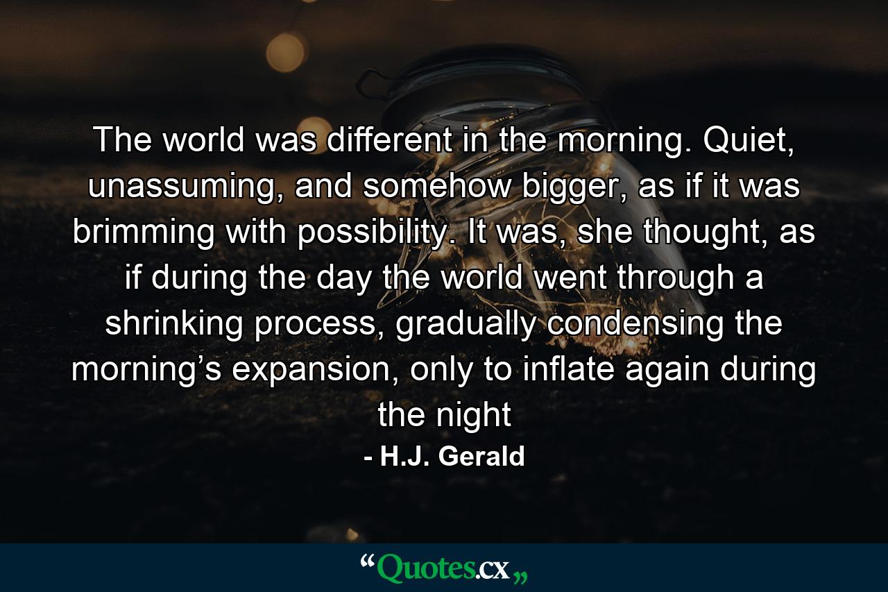 The world was different in the morning. Quiet, unassuming, and somehow bigger, as if it was brimming with possibility. It was, she thought, as if during the day the world went through a shrinking process, gradually condensing the morning’s expansion, only to inflate again during the night - Quote by H.J. Gerald