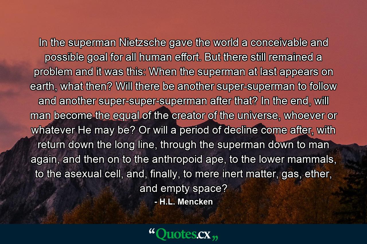 In the superman Nietzsche gave the world a conceivable and possible goal for all human effort. But there still remained a problem and it was this: When the superman at last appears on earth, what then? Will there be another super-superman to follow and another super-super-superman after that? In the end, will man become the equal of the creator of the universe, whoever or whatever He may be? Or will a period of decline come after, with return down the long line, through the superman down to man again, and then on to the anthropoid ape, to the lower mammals, to the asexual cell, and, finally, to mere inert matter, gas, ether, and empty space? - Quote by H.L. Mencken