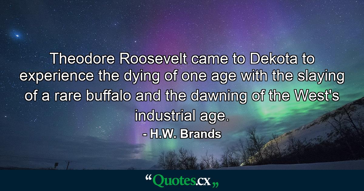 Theodore Roosevelt came to Dekota to experience the dying of one age with the slaying of a rare buffalo and the dawning of the West's industrial age. - Quote by H.W. Brands