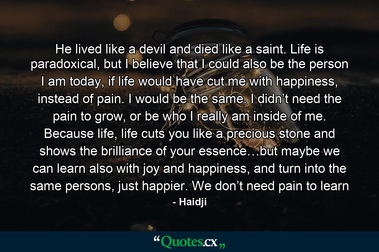 He lived like a devil and died like a saint. Life is paradoxical, but I believe that I could also be the person I am today, if life would have cut me with happiness, instead of pain. I would be the same. I didn’t need the pain to grow, or be who I really am inside of me. Because life, life cuts you like a precious stone and shows the brilliance of your essence…but maybe we can learn also with joy and happiness, and turn into the same persons, just happier. We don’t need pain to learn - Quote by Haidji