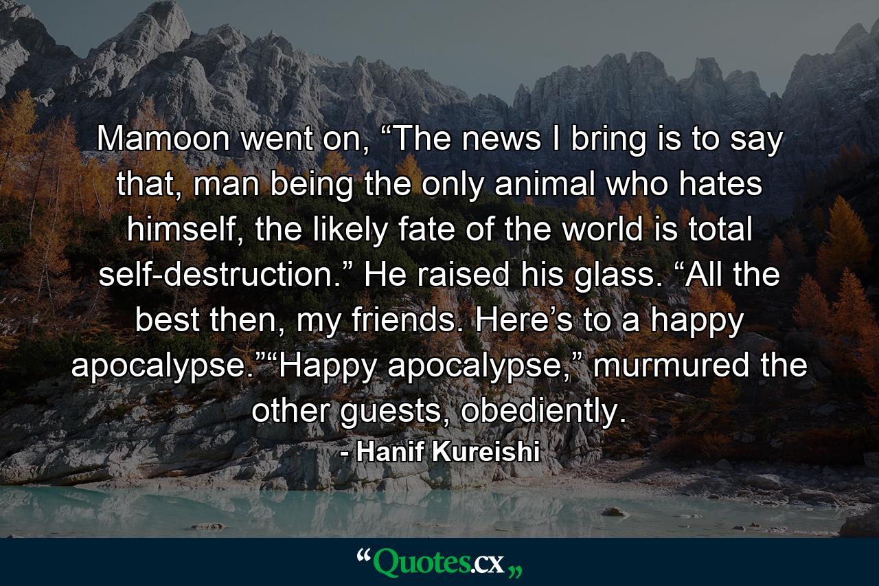 Mamoon went on, “The news I bring is to say that, man being the only animal who hates himself, the likely fate of the world is total self-destruction.” He raised his glass. “All the best then, my friends. Here’s to a happy apocalypse.”“Happy apocalypse,” murmured the other guests, obediently. - Quote by Hanif Kureishi