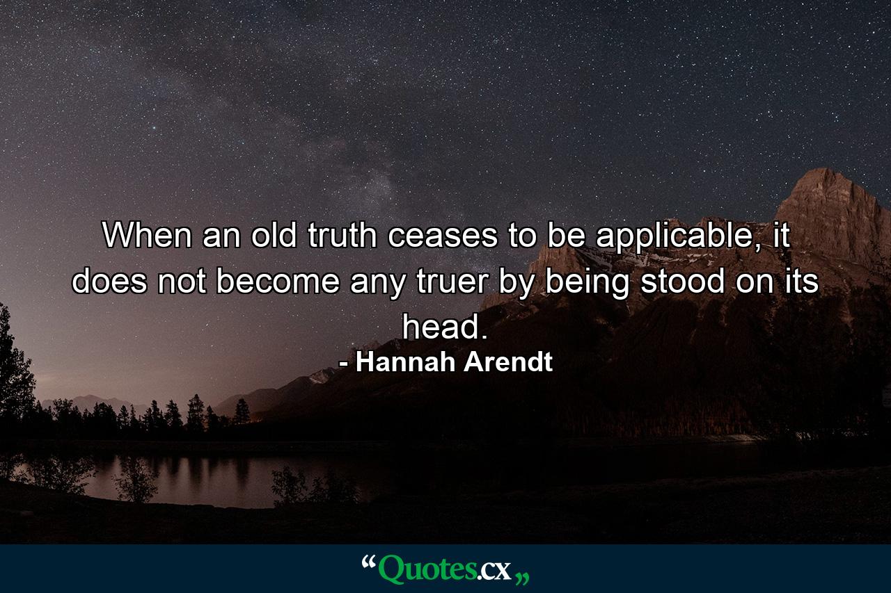 When an old truth ceases to be applicable, it does not become any truer by being stood on its head. - Quote by Hannah Arendt