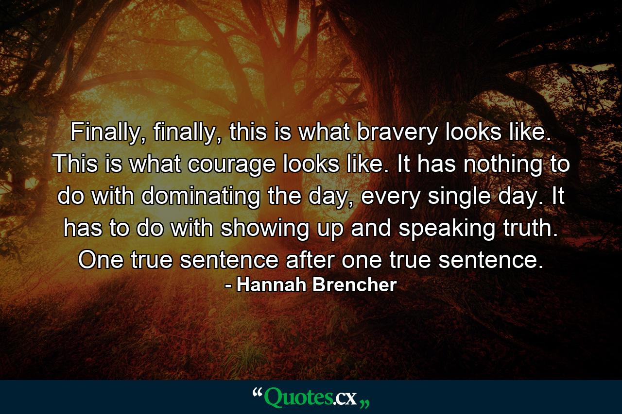 Finally, finally, this is what bravery looks like. This is what courage looks like. It has nothing to do with dominating the day, every single day. It has to do with showing up and speaking truth. One true sentence after one true sentence. - Quote by Hannah Brencher