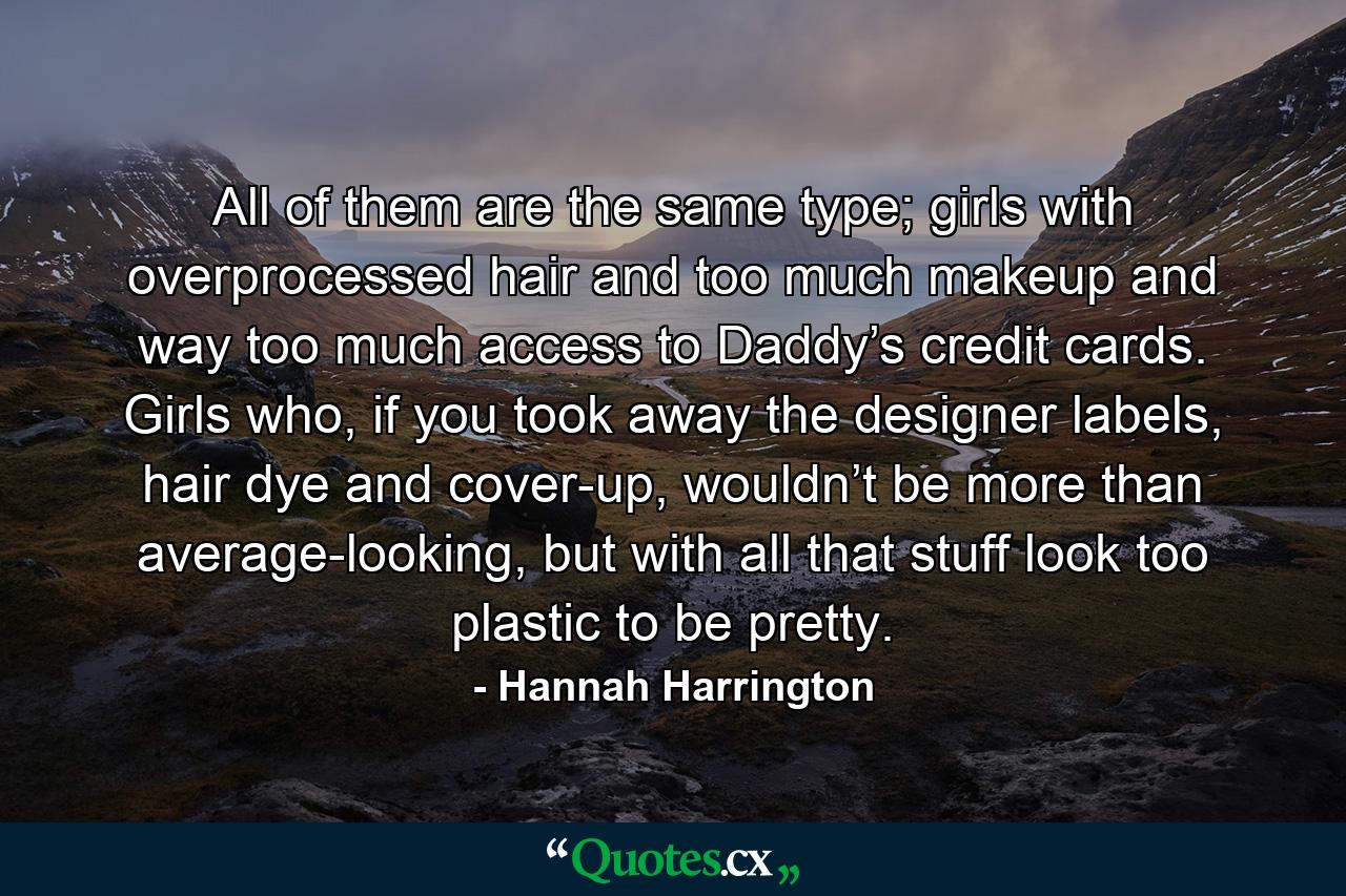 All of them are the same type; girls with overprocessed hair and too much makeup and way too much access to Daddy’s credit cards. Girls who, if you took away the designer labels, hair dye and cover-up, wouldn’t be more than average-looking, but with all that stuff look too plastic to be pretty. - Quote by Hannah Harrington