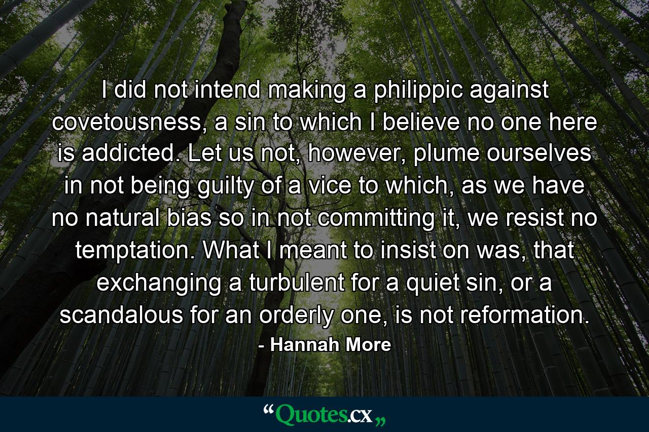 I did not intend making a philippic against covetousness, a sin to which I believe no one here is addicted. Let us not, however, plume ourselves in not being guilty of a vice to which, as we have no natural bias so in not committing it, we resist no temptation. What I meant to insist on was, that exchanging a turbulent for a quiet sin, or a scandalous for an orderly one, is not reformation. - Quote by Hannah More