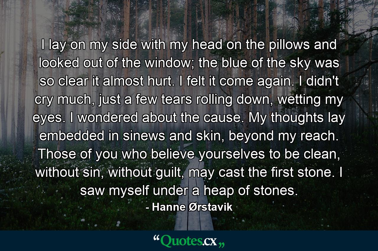 I lay on my side with my head on the pillows and looked out of the window; the blue of the sky was so clear it almost hurt. I felt it come again. I didn't cry much, just a few tears rolling down, wetting my eyes. I wondered about the cause. My thoughts lay embedded in sinews and skin, beyond my reach. Those of you who believe yourselves to be clean, without sin, without guilt, may cast the first stone. I saw myself under a heap of stones. - Quote by Hanne Ørstavik