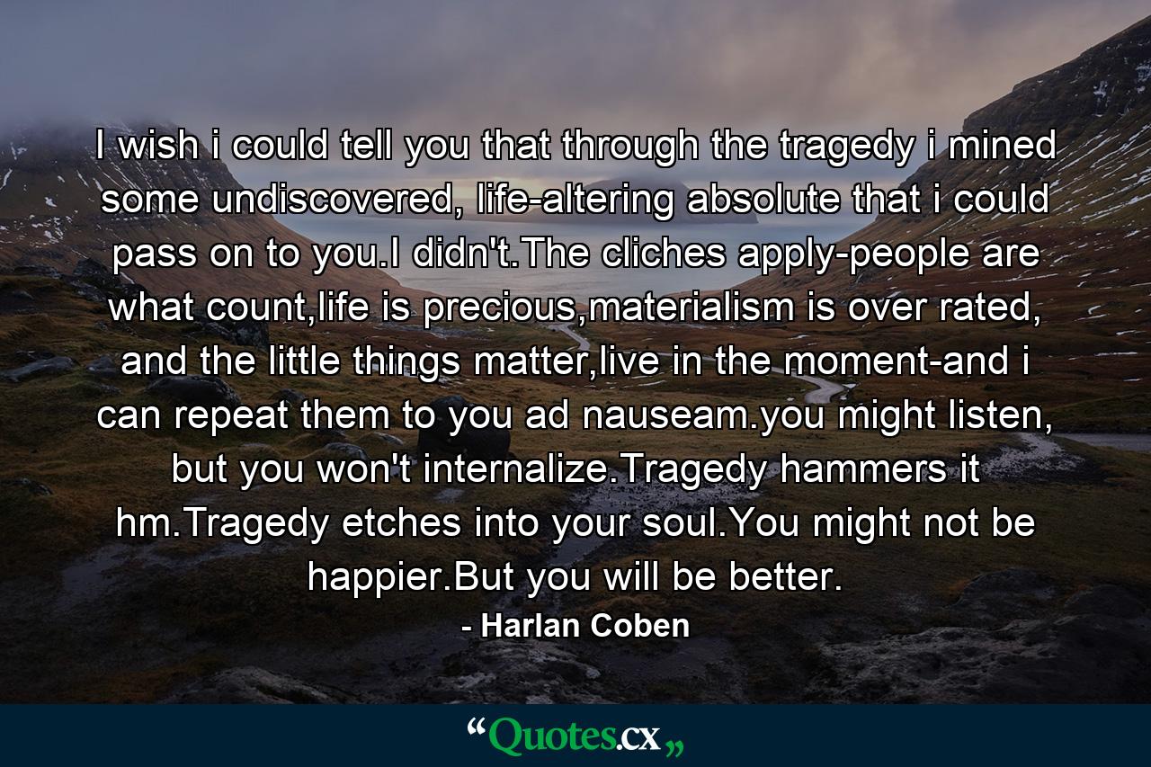 I wish i could tell you that through the tragedy i mined some undiscovered, life-altering absolute that i could pass on to you.I didn't.The cliches apply-people are what count,life is precious,materialism is over rated, and the little things matter,live in the moment-and i can repeat them to you ad nauseam.you might listen, but you won't internalize.Tragedy hammers it hm.Tragedy etches into your soul.You might not be happier.But you will be better. - Quote by Harlan Coben