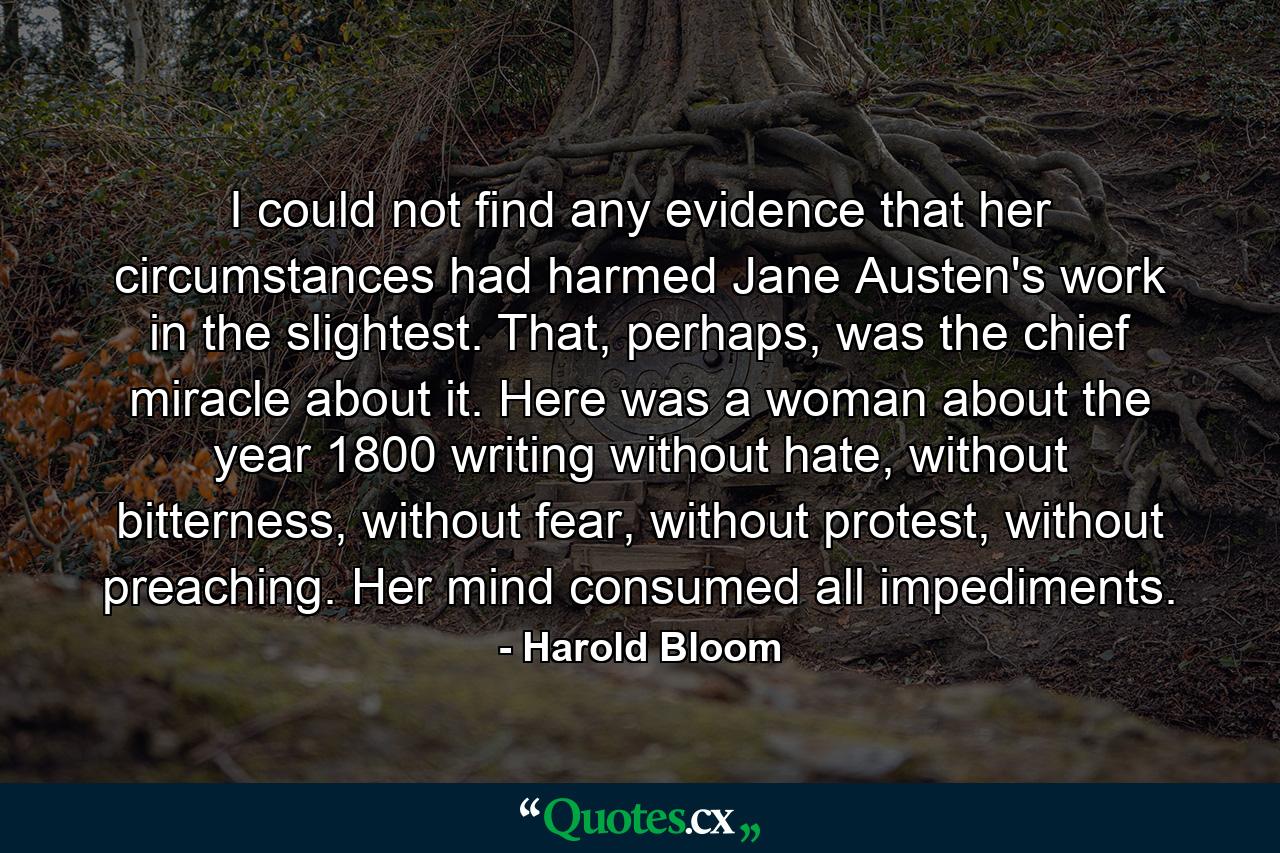 I could not find any evidence that her circumstances had harmed Jane Austen's work in the slightest. That, perhaps, was the chief miracle about it. Here was a woman about the year 1800 writing without hate, without bitterness, without fear, without protest, without preaching. Her mind consumed all impediments. - Quote by Harold Bloom