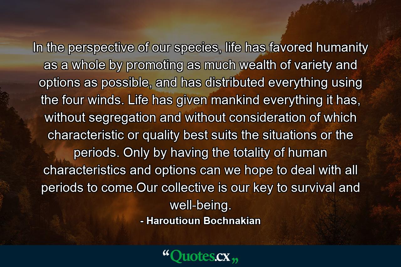 In the perspective of our species, life has favored humanity as a whole by promoting as much wealth of variety and options as possible, and has distributed everything using the four winds. Life has given mankind everything it has, without segregation and without consideration of which characteristic or quality best suits the situations or the periods. Only by having the totality of human characteristics and options can we hope to deal with all periods to come.Our collective is our key to survival and well-being. - Quote by Haroutioun Bochnakian