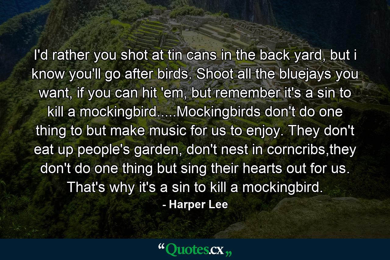 I'd rather you shot at tin cans in the back yard, but i know you'll go after birds. Shoot all the bluejays you want, if you can hit 'em, but remember it's a sin to kill a mockingbird.....Mockingbirds don't do one thing to but make music for us to enjoy. They don't eat up people's garden, don't nest in corncribs,they don't do one thing but sing their hearts out for us. That's why it's a sin to kill a mockingbird. - Quote by Harper Lee