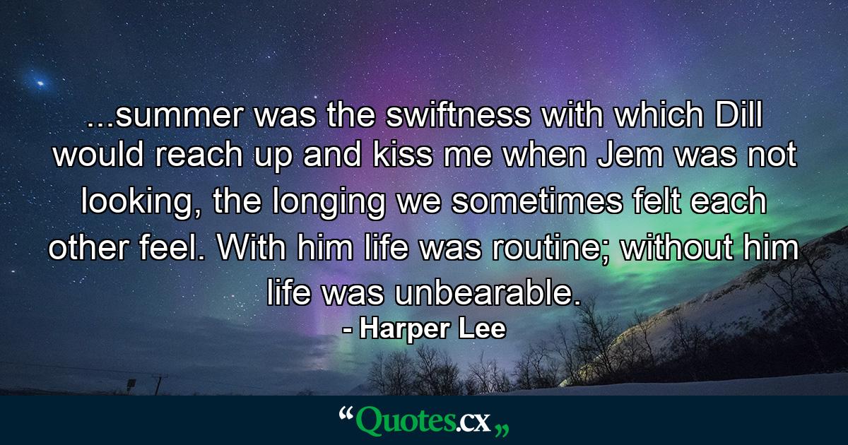 ...summer was the swiftness with which Dill would reach up and kiss me when Jem was not looking, the longing we sometimes felt each other feel. With him life was routine; without him life was unbearable. - Quote by Harper Lee