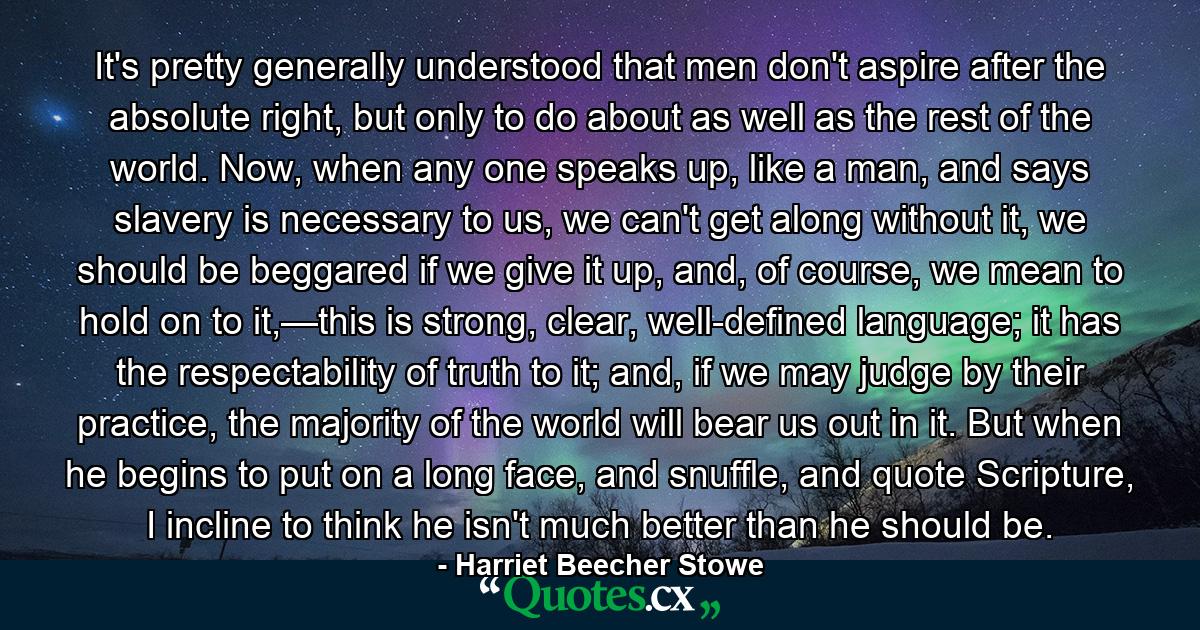 It's pretty generally understood that men don't aspire after the absolute right, but only to do about as well as the rest of the world. Now, when any one speaks up, like a man, and says slavery is necessary to us, we can't get along without it, we should be beggared if we give it up, and, of course, we mean to hold on to it,—this is strong, clear, well-defined language; it has the respectability of truth to it; and, if we may judge by their practice, the majority of the world will bear us out in it. But when he begins to put on a long face, and snuffle, and quote Scripture, I incline to think he isn't much better than he should be. - Quote by Harriet Beecher Stowe